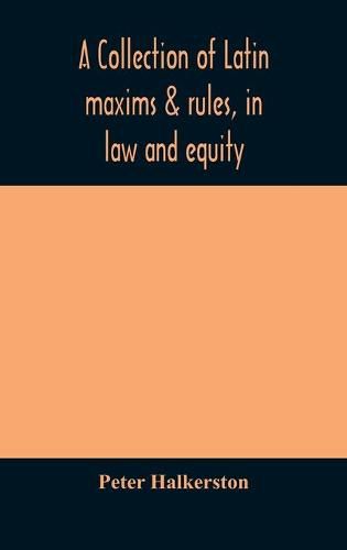 Cover image for A collection of Latin maxims & rules, in law and equity, selected from the most eminent authors, on the civil, canon, feudal, English and Scots law, with an English translation, and an appendix of reference to the authorities from which the maxims are select