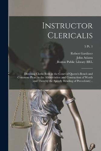 Instructor Clericalis: Directing Clerks Both in the Court of Queen's-bench and Common-pleas: in the Abbreviation and Contraction of Words (and Thereby the Speedy Reading of Precedents) ..; 5 pt. 1