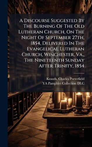 Cover image for A Discourse Suggested By The Burning Of The Old Lutheran Church, On The Night Of September 27th, 1854, Delivered In The Evangelical Lutheran Church, Winchester, Va., The Nineteenth Sunday After Trinity, 1854