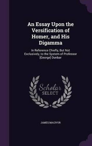 An Essay Upon the Versification of Homer, and His Digamma: In Reference Chiefly, But Not Exclusively, to the System of Professor [George] Dunbar