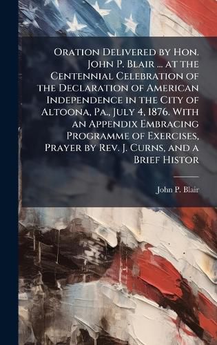 Cover image for Oration Delivered by Hon. John P. Blair ... at the Centennial Celebration of the Declaration of American Independence in the City of Altoona, Pa., July 4, 1876. With an Appendix Embracing Programme of Exercises, Prayer by Rev. J. Curns, and a Brief Histor