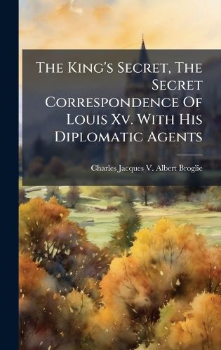 Cover image for The King's Secret, The Secret Correspondence Of Louis Xv. With His Diplomatic Agents