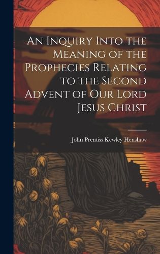 Cover image for An Inquiry Into the Meaning of the Prophecies Relating to the Second Advent of Our Lord Jesus Christ