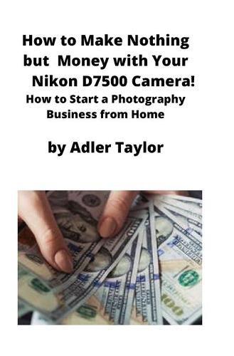 Cover image for How to Make Nothing but Money with Your Nikon D7500 Camera!: How to Start a Photography Business from Home