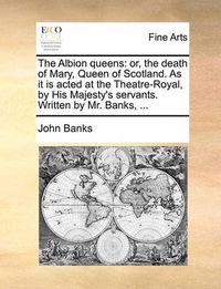 Cover image for The Albion Queens: Or, the Death of Mary, Queen of Scotland. as It Is Acted at the Theatre-Royal, by His Majesty's Servants. Written by Mr. Banks, ...