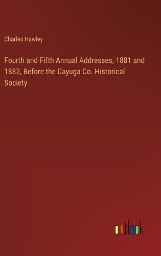 Fourth and Fifth Annual Addresses, 1881 and 1882, Before the Cayuga Co. Historical Society