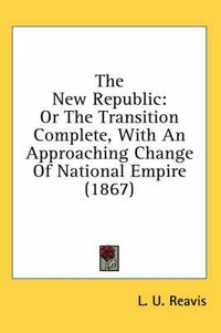 Cover image for The New Republic: Or the Transition Complete, with an Approaching Change of National Empire (1867)