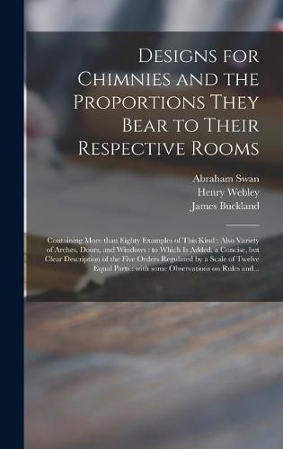 Cover image for Designs for Chimnies and the Proportions They Bear to Their Respective Rooms: Containing More Than Eighty Examples of This Kind: Also Variety of Arches, Doors, and Windows: to Which is Added, a Concise, but Clear Description of the Five Orders...