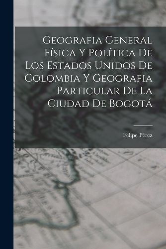 Cover image for Geografia General Fisica Y Politica De Los Estados Unidos De Colombia Y Geografia Particular De La Ciudad De Bogota