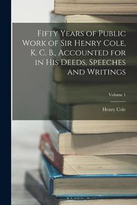 Cover image for Fifty Years of Public Work of Sir Henry Cole, K. C. B., Accounted for in His Deeds, Speeches and Writings; Volume 1