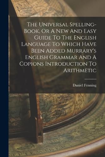 The Universal Spelling-book, Or A New And Easy Guide To The English Language To Which Have Been Added Murrary's English Grammar And A Copions Introduction To Arithmetic