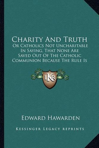 Cover image for Charity and Truth: Or Catholics Not Uncharitable in Saying, That None Are Saved Out of the Catholic Communion Because the Rule Is Not Universal (1728)