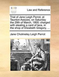 Cover image for Trial of Jane Leigh Perrot, at Taunton Assizes, on Saturday the 29th of March, 1800; Charged with Stealing a Card of Lace, in the Shop of Elizabeth Gregory, ...