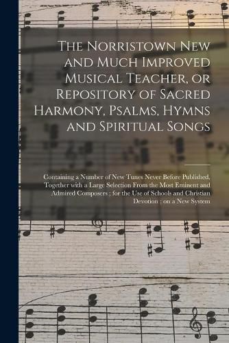 Cover image for The Norristown New and Much Improved Musical Teacher, or Repository of Sacred Harmony, Psalms, Hymns and Spiritual Songs: Containing a Number of New Tunes Never Before Published, Together With a Large Selection From the Most Eminent and Admired...