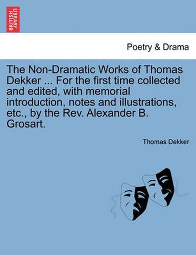 Cover image for The Non-Dramatic Works of Thomas Dekker ... for the First Time Collected and Edited, with Memorial Introduction, Notes and Illustrations, Etc., by the REV. Alexander B. Grosart.