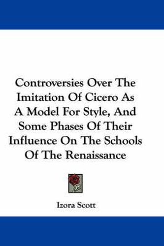 Cover image for Controversies Over The Imitation Of Cicero As A Model For Style, And Some Phases Of Their Influence On The Schools Of The Renaissance