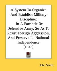 Cover image for A System to Organize and Establish Military Discipline: In a Patriotic or Defensive Army, So as to Resist Foreign Aggression, and Preserve Its National Independence (1845)