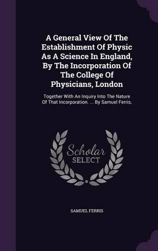 Cover image for A General View of the Establishment of Physic as a Science in England, by the Incorporation of the College of Physicians, London: Together with an Inquiry Into the Nature of That Incorporation. ... by Samuel Ferris,