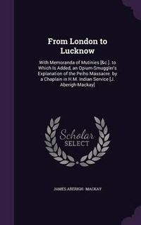 Cover image for From London to Lucknow: With Memoranda of Mutinies [&C.]. to Which Is Added, an Opium-Smuggler's Explanation of the Peiho Massacre. by a Chaplain in H.M. Indian Service [J. Aberigh-MacKay]