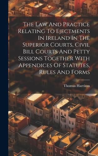 Cover image for The Law And Practice Relating To Ejectments In Ireland In The Superior Courts, Civil Bill Courts And Petty Sessions Together With Appendices Of Statutes, Rules And Forms