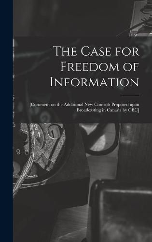 Cover image for The Case for Freedom of Information: [comment on the Additional New Controls Proposed Upon Broadcasting in Canada by CBC]