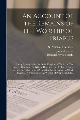 Cover image for An Account of the Remains of the Worship of Priapus: Lately Existing at Isernia, in the Kingdom of Naples; in Two Letters: One From Sir William Hamilton ... to Sir Joseph Banks ...: and the Other From a Person Residing at Isernia: to Which Is...