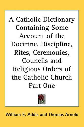 Cover image for A Catholic Dictionary Containing Some Account of the Doctrine, Discipline, Rites, Ceremonies, Councils and Religious Orders of the Catholic Church Part One