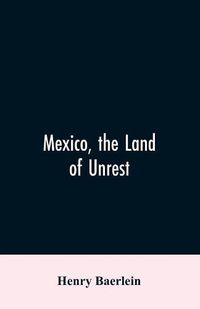 Cover image for Mexico, the Land of Unrest: Being Chiefly an Account of what Produced the Outbreak in 1910, Together with the Story of the Revolutions Down to this Day