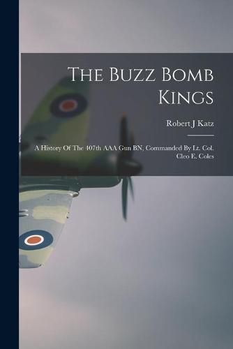 The Buzz Bomb Kings: A History Of The 407th AAA Gun BN, Commanded By Lt. Col. Cleo E. Coles