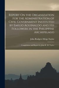 Cover image for Report On the Organization for the Administration of Civil Government Instituted by Emilio Aguinaldo and His Followers in the Philippine Archipelago