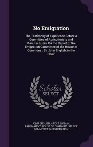 Cover image for No Emigration: The Testimony of Experience Before a Committee of Agriculturists and Manufacturers, on the Report of the Emigration Committee of the House of Commons: Sir John English, in the Chair