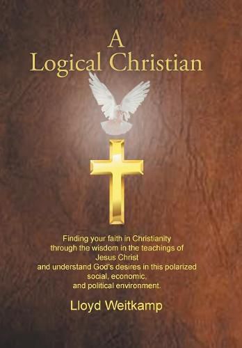 Cover image for A Logical Christian: Finding your faith in Christianity through the wisdom in the teachings of Jesus Christ and understand God's desires in this polarized social, economic, and political environment.