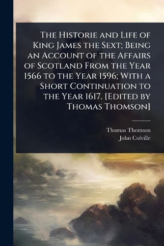 Cover image for The Historie and Life of King James the Sext; Being an Account of the Affairs of Scotland From the Year 1566 to the Year 1596; With a Short Continuation to the Year 1617. [Edited by Thomas Thomson]
