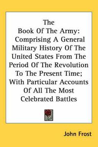 Cover image for The Book of the Army: Comprising a General Military History of the United States from the Period of the Revolution to the Present Time; With Particular Accounts of All the Most Celebrated Battles