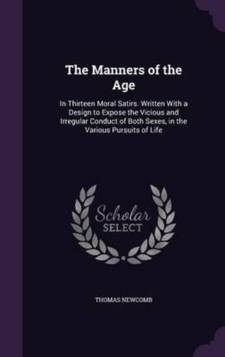 Cover image for The Manners of the Age: In Thirteen Moral Satirs. Written with a Design to Expose the Vicious and Irregular Conduct of Both Sexes, in the Various Pursuits of Life