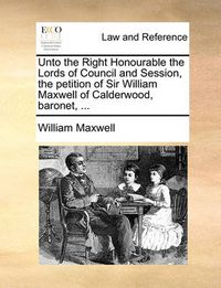 Cover image for Unto the Right Honourable the Lords of Council and Session, the Petition of Sir William Maxwell of Calderwood, Baronet, ...