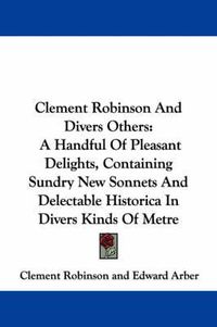 Cover image for Clement Robinson and Divers Others: A Handful of Pleasant Delights, Containing Sundry New Sonnets and Delectable Historica in Divers Kinds of Metre