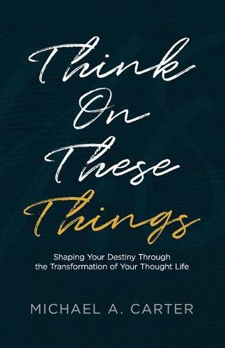 Think on These Things: Shaping Your Destiny Through the Transformation of Your Thought Life