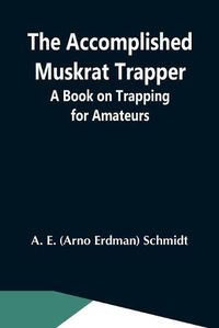 Cover image for The Accomplished Muskrat Trapper; A Book On Trapping For Amateurs