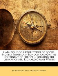 Cover image for Catalogue of a Collection of Books, Mostly Printed in London and On the Continent of Europe ... Forming the Library of Mr. Richard Grant White
