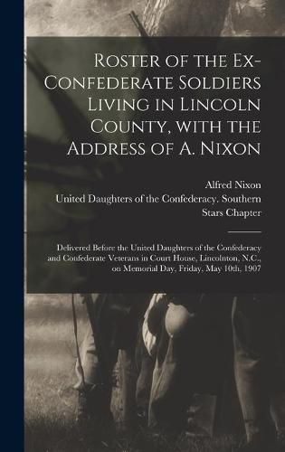 Roster of the Ex-Confederate Soldiers Living in Lincoln County, With the Address of A. Nixon: Delivered Before the United Daughters of the Confederacy and Confederate Veterans in Court House, Lincolnton, N.C., on Memorial Day, Friday, May 10th, 1907