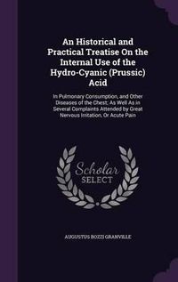 Cover image for An Historical and Practical Treatise on the Internal Use of the Hydro-Cyanic (Prussic) Acid: In Pulmonary Consumption, and Other Diseases of the Chest; As Well as in Several Complaints Attended by Great Nervous Irritation, or Acute Pain