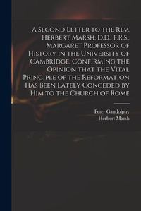 Cover image for A Second Letter to the Rev. Herbert Marsh, D.D., F.R.S., Margaret Professor of History in the University of Cambridge, Confirming the Opinion That the Vital Principle of the Reformation Has Been Lately Conceded by Him to the Church of Rome