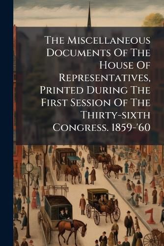 Cover image for The Miscellaneous Documents Of The House Of Representatives, Printed During The First Session Of The Thirty-sixth Congress. 1859-'60