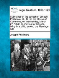 Cover image for Substance of the Speech of Joseph Phillimore, LL. D.: In the House of Commons, on Wednesday, March 27, 1822, on Moving for Leave to Bring in a Bill to Amend the Marriage ACT.