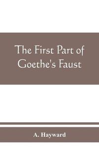 Cover image for The first part of Goethe's Faust: together with the prose translation, notes and appendices of the late Abraham Hayward