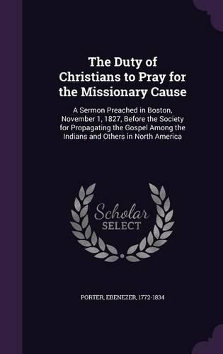 Cover image for The Duty of Christians to Pray for the Missionary Cause: A Sermon Preached in Boston, November 1, 1827, Before the Society for Propagating the Gospel Among the Indians and Others in North America
