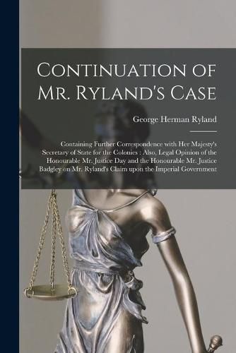 Cover image for Continuation of Mr. Ryland's Case [microform]: Containing Further Correspondence With Her Majesty's Secretary of State for the Colonies: Also, Legal Opinion of the Honourable Mr. Justice Day and the Honourable Mr. Justice Badgley on Mr. Ryland's...