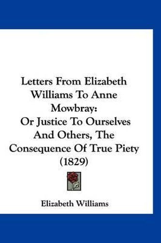 Cover image for Letters from Elizabeth Williams to Anne Mowbray: Or Justice to Ourselves and Others, the Consequence of True Piety (1829)