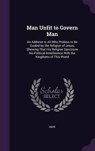 Cover image for Man Unfit to Govern Man: An Address to All Who Profess to Be Guided by the Religion of Jesus, Shewing That His Religion Sanctions No Political Interference with the Kingdoms of This World